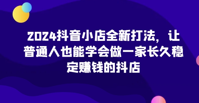 2024抖音小店全新打法,让普通人也能学会做一家长久稳定赚钱的抖店(更新)-翔云学社